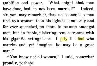 "No sooner is a man tied to a woman that his light is summarily and for ever quenched, no more to be seen amongst men but in feeble, flickering remonstrances with his gigantic extinguisher. I pity the fool who marries and yet imagines he may be a great man." "You know not all women," I said, somewhat proudly, perhaps.
